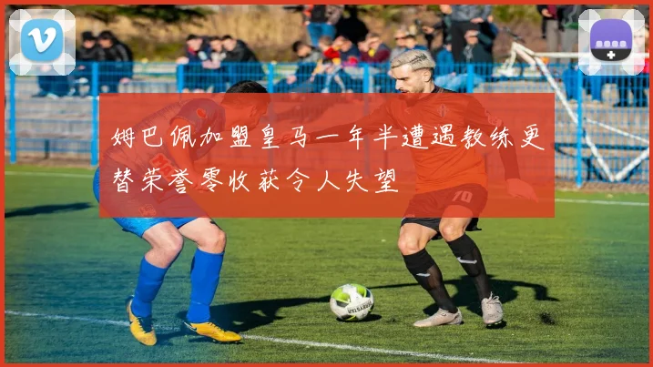 姆巴佩加盟皇马一年半遭遇教练更替荣誉零收获令人失望