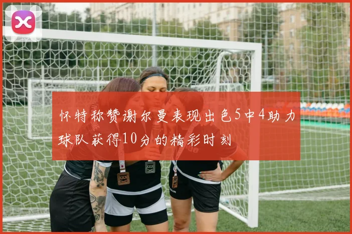 怀特称赞谢尔曼表现出色5中4助力球队获得10分的精彩时刻