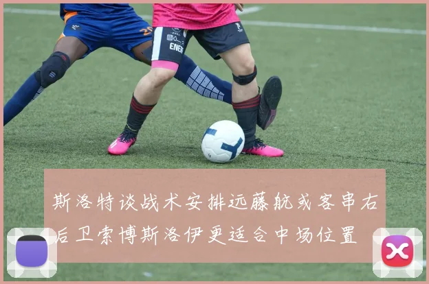 斯洛特谈战术安排远藤航或客串右后卫索博斯洛伊更适合中场位置
