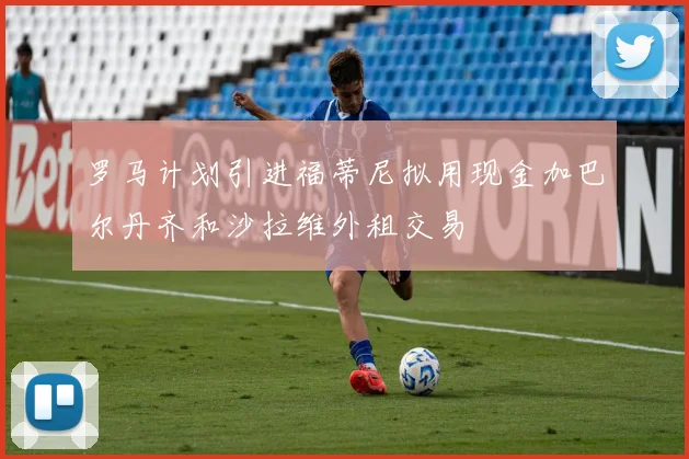 罗马计划引进福蒂尼拟用现金加巴尔丹齐和沙拉维外租交易